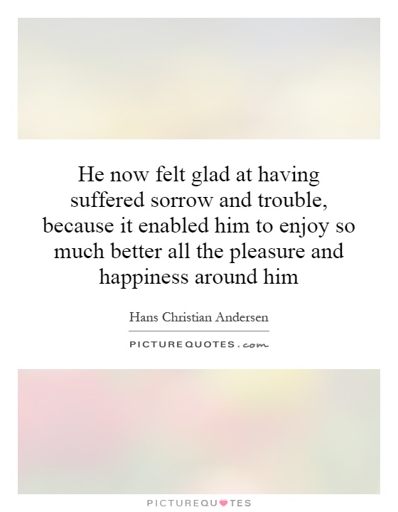 He now felt glad at having suffered sorrow and trouble, because it enabled him to enjoy so much better all the pleasure and happiness around him Picture Quote #1