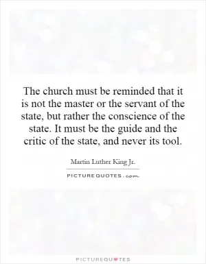The church must be reminded that it is not the master or the servant of the state, but rather the conscience of the state. It must be the guide and the critic of the state, and never its tool Picture Quote #1