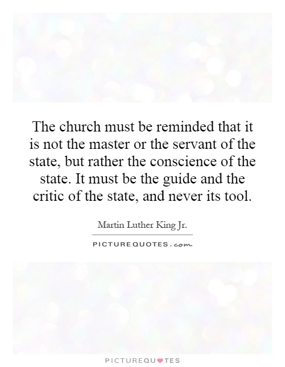 The church must be reminded that it is not the master or the servant of the state, but rather the conscience of the state. It must be the guide and the critic of the state, and never its tool Picture Quote #1