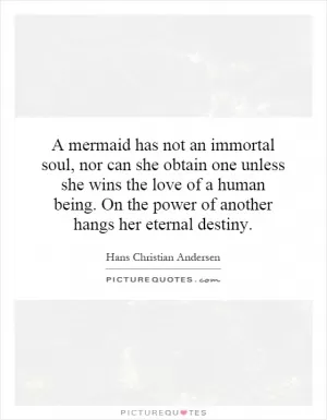 A mermaid has not an immortal soul, nor can she obtain one unless she wins the love of a human being. On the power of another hangs her eternal destiny Picture Quote #1