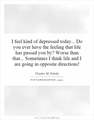 I feel kind of depressed today... Do you ever have the feeling that life has passed you by? Worse than that... Sometimes I think life and I are going in opposite directions! Picture Quote #1