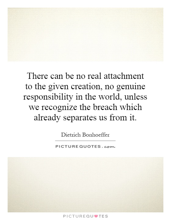There can be no real attachment to the given creation, no genuine responsibility in the world, unless we recognize the breach which already separates us from it Picture Quote #1