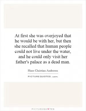 At first she was overjoyed that he would be with her, but then she recalled that human people could not live under the water, and he could only visit her father's palace as a dead man Picture Quote #1