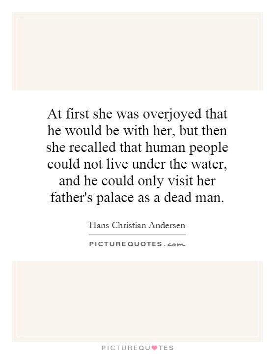 At first she was overjoyed that he would be with her, but then she recalled that human people could not live under the water, and he could only visit her father's palace as a dead man Picture Quote #1