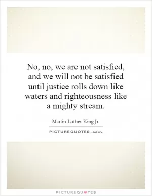 No, no, we are not satisfied, and we will not be satisfied until justice rolls down like waters and righteousness like a mighty stream Picture Quote #1