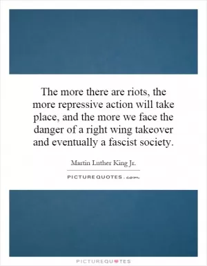 The more there are riots, the more repressive action will take place, and the more we face the danger of a right wing takeover and eventually a fascist society Picture Quote #1