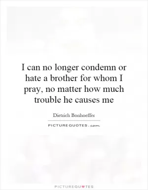 I can no longer condemn or hate a brother for whom I pray, no matter how much trouble he causes me Picture Quote #1