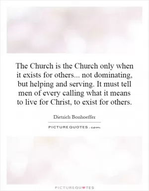 The Church is the Church only when it exists for others... not dominating, but helping and serving. It must tell men of every calling what it means to live for Christ, to exist for others Picture Quote #1