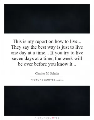 This is my report on how to live... They say the best way is just to live one day at a time... If you try to live seven days at a time, the week will be over before you know it Picture Quote #1