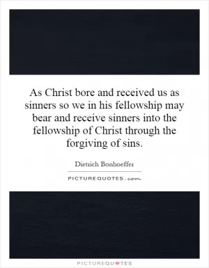 As Christ bore and received us as sinners so we in his fellowship may bear and receive sinners into the fellowship of Christ through the forgiving of sins Picture Quote #1