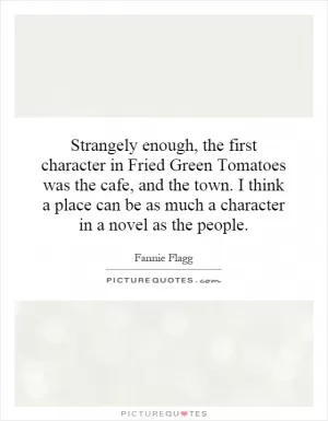 Strangely enough, the first character in Fried Green Tomatoes was the cafe, and the town. I think a place can be as much a character in a novel as the people Picture Quote #1