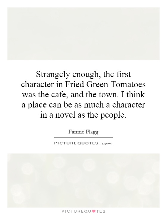 Strangely enough, the first character in Fried Green Tomatoes was the cafe, and the town. I think a place can be as much a character in a novel as the people Picture Quote #1