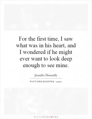 For the first time, I saw what was in his heart, and I wondered if he might ever want to look deep enough to see mine Picture Quote #1