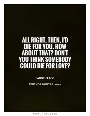 All right, then, I'd die for you. How about that? Don't you think somebody could die for love? Picture Quote #1