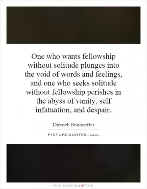 One who wants fellowship without solitude plunges into the void of words and feelings, and one who seeks solitude without fellowship perishes in the abyss of vanity, self infatuation, and despair Picture Quote #1