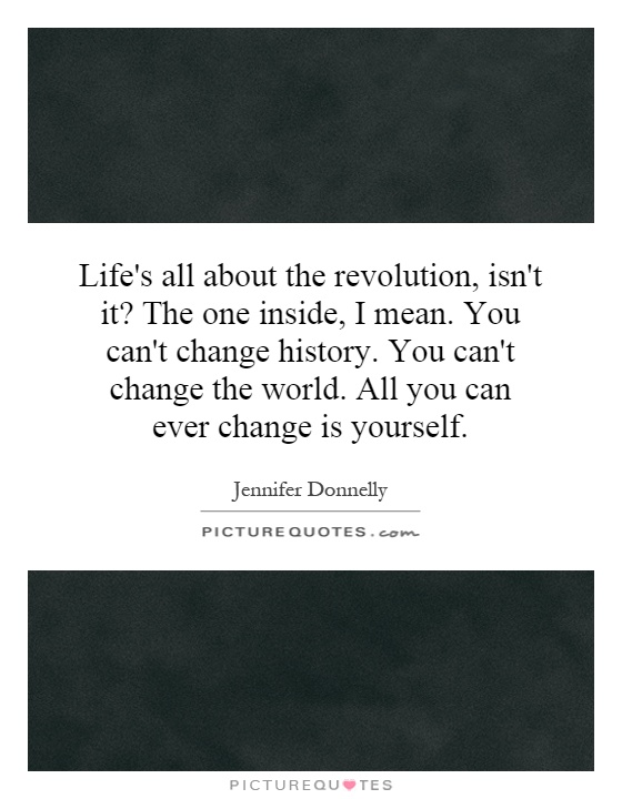 Life's all about the revolution, isn't it? The one inside, I mean. You can't change history. You can't change the world. All you can ever change is yourself Picture Quote #1