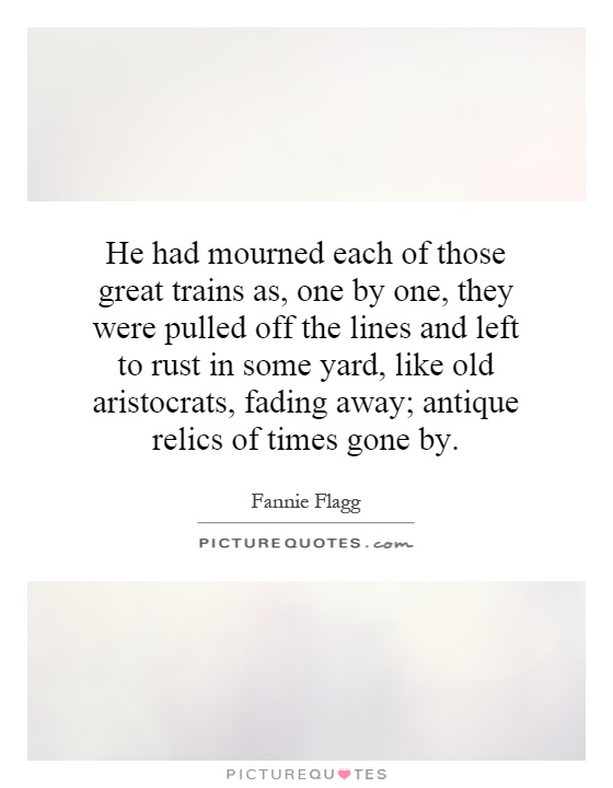 He had mourned each of those great trains as, one by one, they were pulled off the lines and left to rust in some yard, like old aristocrats, fading away; antique relics of times gone by Picture Quote #1