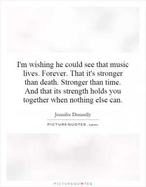 I'm wishing he could see that music lives. Forever. That it's stronger than death. Stronger than time. And that its strength holds you together when nothing else can Picture Quote #1