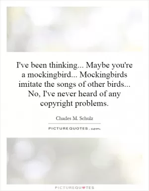 I've been thinking... Maybe you're a mockingbird... Mockingbirds imitate the songs of other birds... No, I've never heard of any copyright problems Picture Quote #1