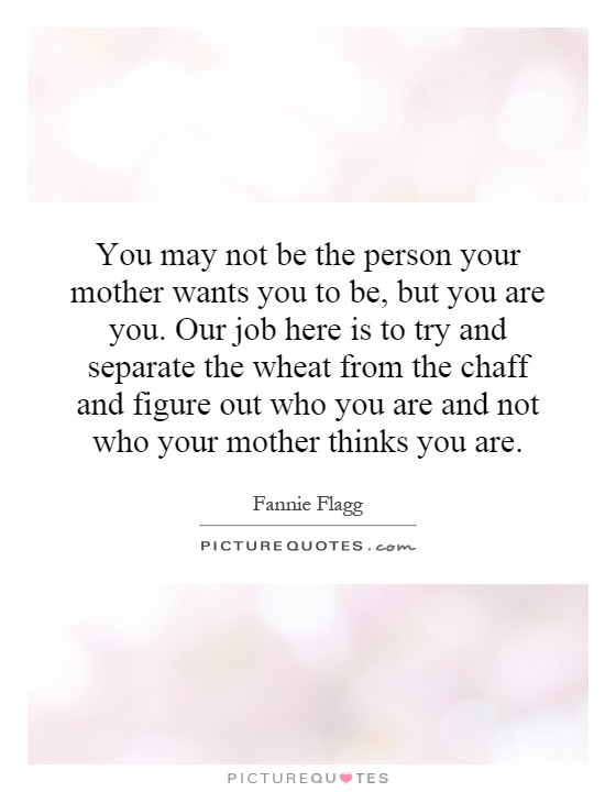 You may not be the person your mother wants you to be, but you are you. Our job here is to try and separate the wheat from the chaff and figure out who you are and not who your mother thinks you are Picture Quote #1