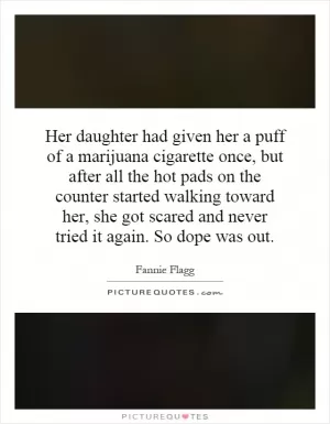 Her daughter had given her a puff of a marijuana cigarette once, but after all the hot pads on the counter started walking toward her, she got scared and never tried it again. So dope was out Picture Quote #1