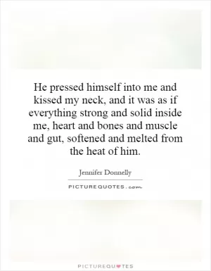 He pressed himself into me and kissed my neck, and it was as if everything strong and solid inside me, heart and bones and muscle and gut, softened and melted from the heat of him Picture Quote #1