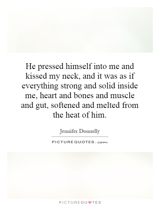 He pressed himself into me and kissed my neck, and it was as if everything strong and solid inside me, heart and bones and muscle and gut, softened and melted from the heat of him Picture Quote #1