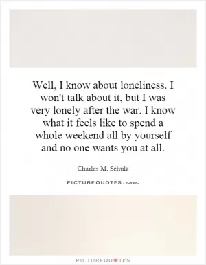 Well, I know about loneliness. I won't talk about it, but I was very lonely after the war. I know what it feels like to spend a whole weekend all by yourself and no one wants you at all Picture Quote #1