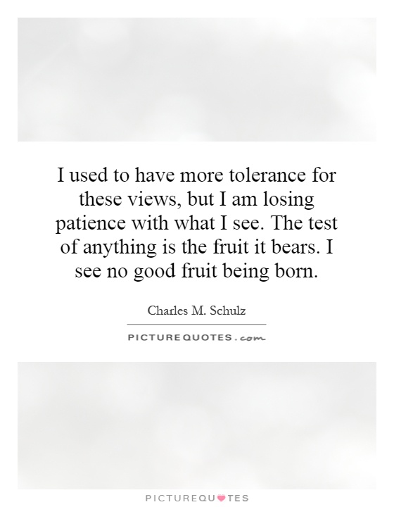 I used to have more tolerance for these views, but I am losing patience with what I see. The test of anything is the fruit it bears. I see no good fruit being born Picture Quote #1