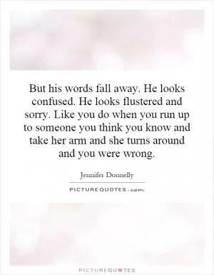 But his words fall away. He looks confused. He looks flustered and sorry. Like you do when you run up to someone you think you know and take her arm and she turns around and you were wrong Picture Quote #1