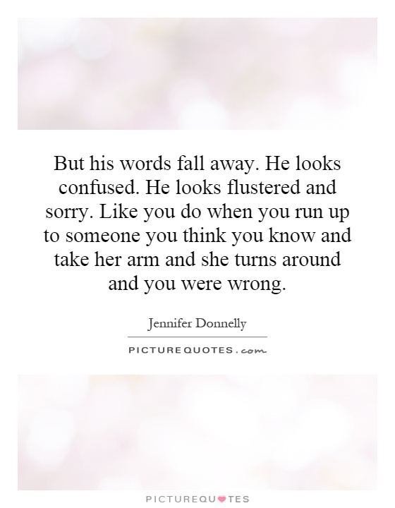 But his words fall away. He looks confused. He looks flustered and sorry. Like you do when you run up to someone you think you know and take her arm and she turns around and you were wrong Picture Quote #1