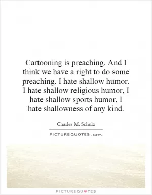 Cartooning is preaching. And I think we have a right to do some preaching. I hate shallow humor. I hate shallow religious humor, I hate shallow sports humor, I hate shallowness of any kind Picture Quote #1