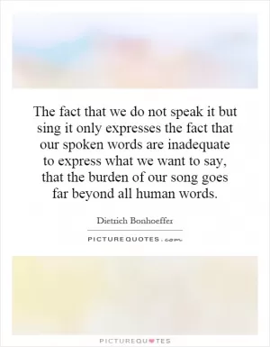 The fact that we do not speak it but sing it only expresses the fact that our spoken words are inadequate to express what we want to say, that the burden of our song goes far beyond all human words Picture Quote #1