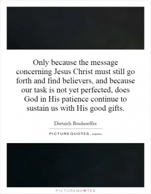 Only because the message concerning Jesus Christ must still go forth and find believers, and because our task is not yet perfected, does God in His patience continue to sustain us with His good gifts Picture Quote #1