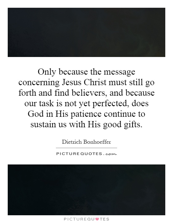 Only because the message concerning Jesus Christ must still go forth and find believers, and because our task is not yet perfected, does God in His patience continue to sustain us with His good gifts Picture Quote #1