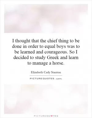 I thought that the chief thing to be done in order to equal boys was to be learned and courageous. So I decided to study Greek and learn to manage a horse Picture Quote #1