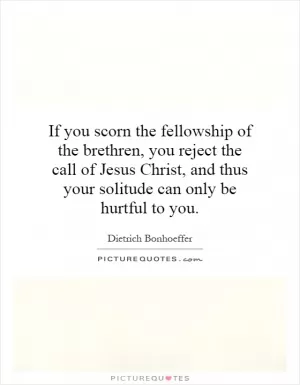 If you scorn the fellowship of the brethren, you reject the call of Jesus Christ, and thus your solitude can only be hurtful to you Picture Quote #1
