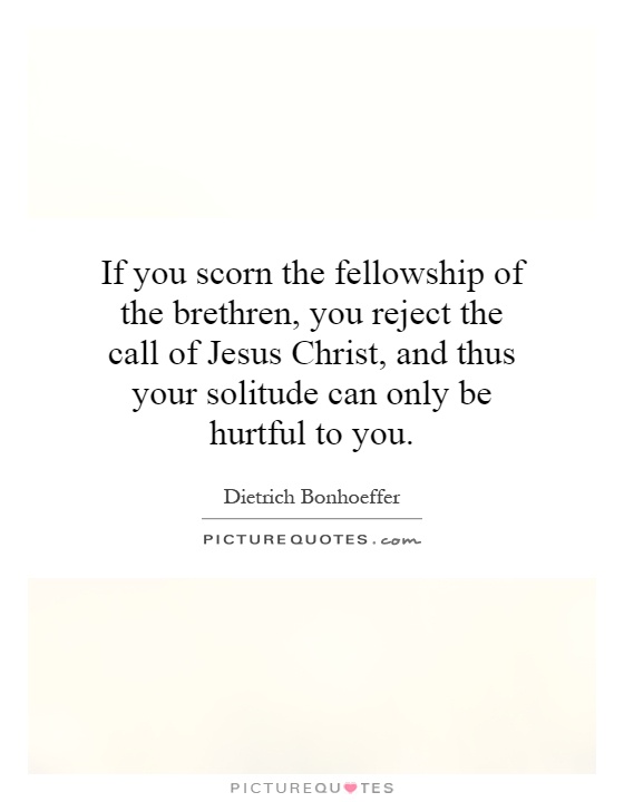If you scorn the fellowship of the brethren, you reject the call of Jesus Christ, and thus your solitude can only be hurtful to you Picture Quote #1