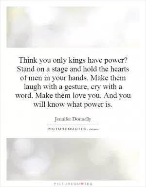 Think you only kings have power? Stand on a stage and hold the hearts of men in your hands. Make them laugh with a gesture, cry with a word. Make them love you. And you will know what power is Picture Quote #1