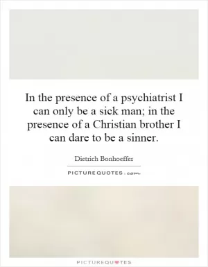 In the presence of a psychiatrist I can only be a sick man; in the presence of a Christian brother I can dare to be a sinner Picture Quote #1