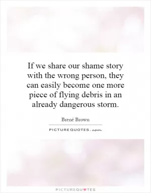 If we share our shame story with the wrong person, they can easily become one more piece of flying debris in an already dangerous storm Picture Quote #1