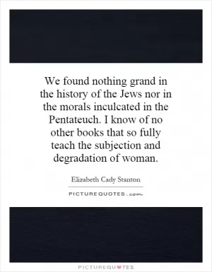 We found nothing grand in the history of the Jews nor in the morals inculcated in the Pentateuch. I know of no other books that so fully teach the subjection and degradation of woman Picture Quote #1