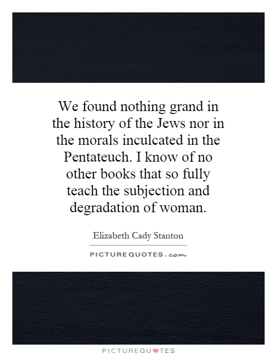 We found nothing grand in the history of the Jews nor in the morals inculcated in the Pentateuch. I know of no other books that so fully teach the subjection and degradation of woman Picture Quote #1