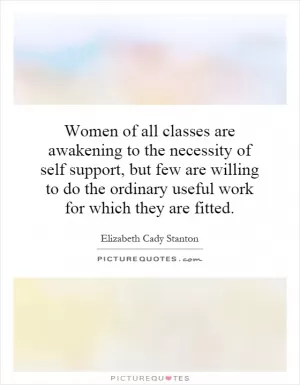 Women of all classes are awakening to the necessity of self support, but few are willing to do the ordinary useful work for which they are fitted Picture Quote #1