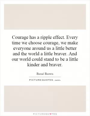 Courage has a ripple effect. Every time we choose courage, we make everyone around us a little better and the world a little braver. And our world could stand to be a little kinder and braver Picture Quote #1