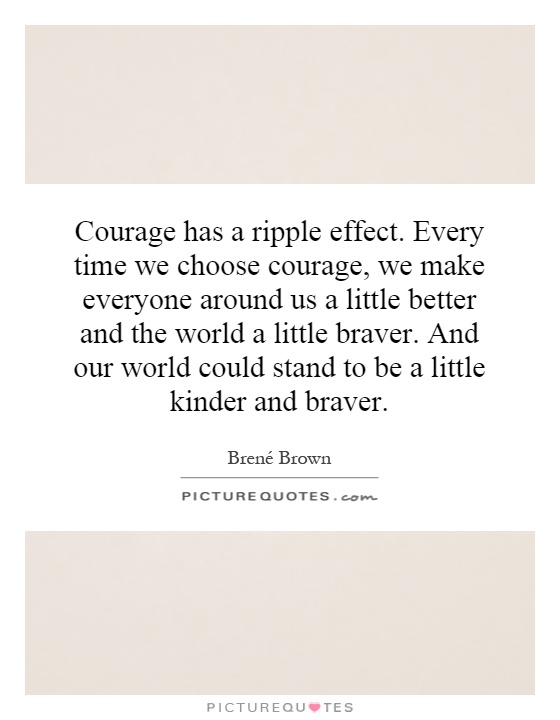 Courage has a ripple effect. Every time we choose courage, we make everyone around us a little better and the world a little braver. And our world could stand to be a little kinder and braver Picture Quote #1