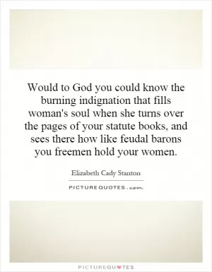 Would to God you could know the burning indignation that fills woman's soul when she turns over the pages of your statute books, and sees there how like feudal barons you freemen hold your women Picture Quote #1