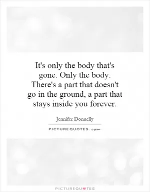 It's only the body that's gone. Only the body. There's a part that doesn't go in the ground, a part that stays inside you forever Picture Quote #1