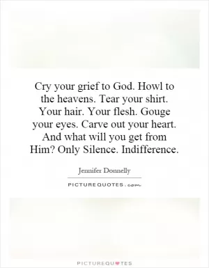 Cry your grief to God. Howl to the heavens. Tear your shirt. Your hair. Your flesh. Gouge your eyes. Carve out your heart. And what will you get from Him? Only Silence. Indifference Picture Quote #1