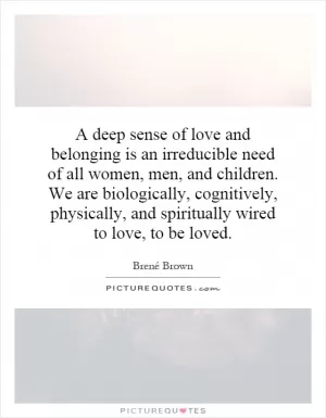 A deep sense of love and belonging is an irreducible need of all women, men, and children. We are biologically, cognitively, physically, and spiritually wired to love, to be loved Picture Quote #1